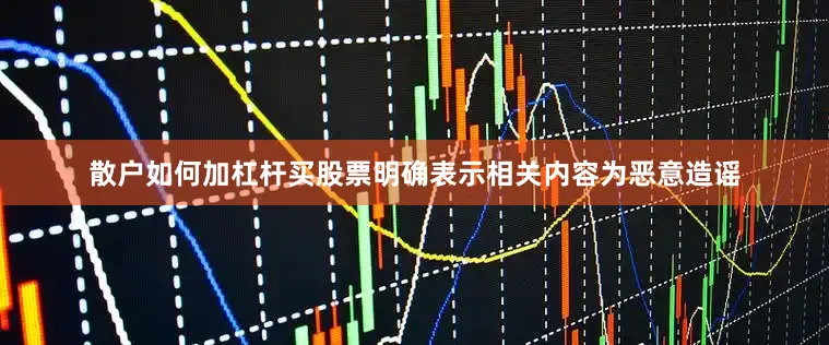 散户如何加杠杆买股票明确表示相关内容为恶意造谣
