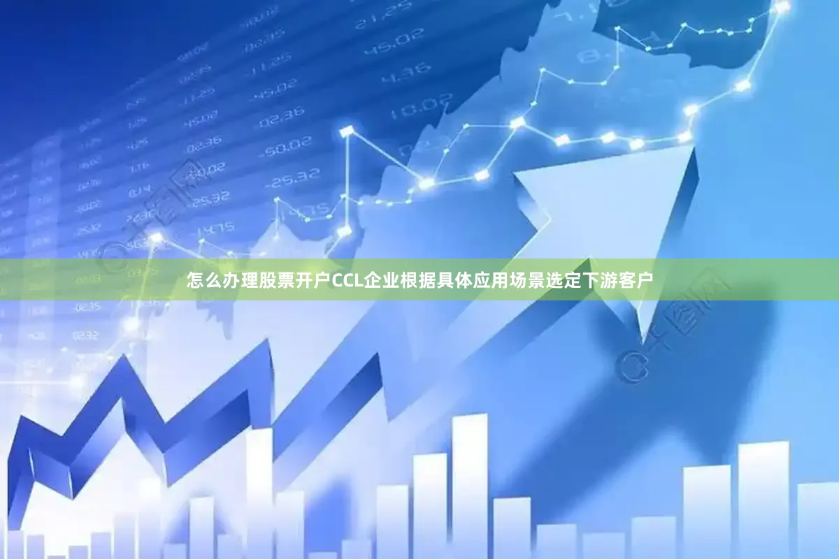 怎么办理股票开户CCL企业根据具体应用场景选定下游客户