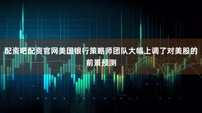 配资吧配资官网美国银行策略师团队大幅上调了对美股的前景预测