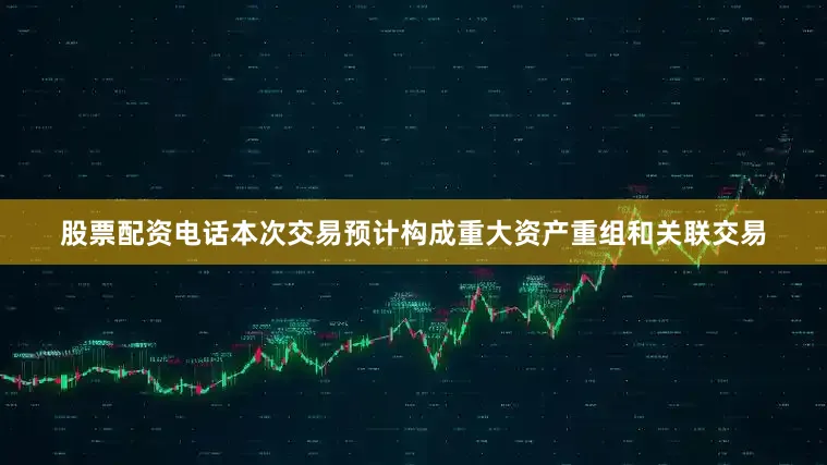股票配资电话本次交易预计构成重大资产重组和关联交易