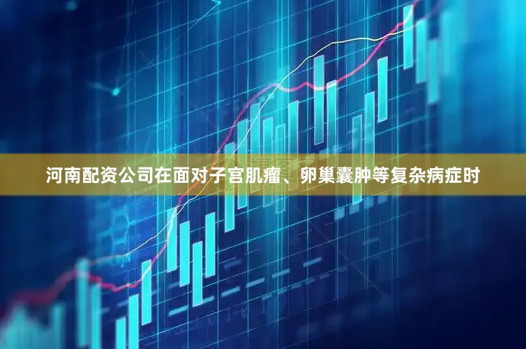 河南配资公司在面对子宫肌瘤、卵巢囊肿等复杂病症时