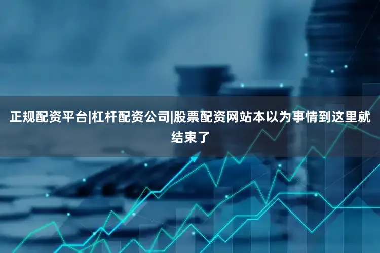 正规配资平台|杠杆配资公司|股票配资网站本以为事情到这里就结束了