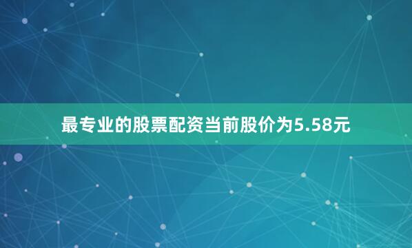 最专业的股票配资当前股价为5.58元
