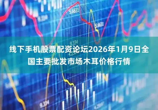 线下手机股票配资论坛2026年1月9日全国主要批发市场木耳价格行情