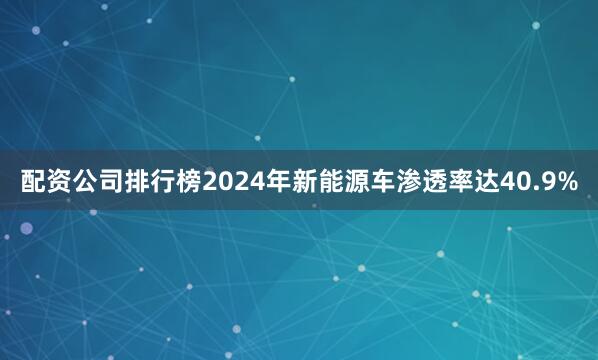 配资公司排行榜2024年新能源车渗透率达40.9%